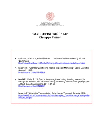 “MARKETING SOCIALE”
Giuseppe Fattori
• Fattori G., French J., Blair-Stevens C., Guida operativa al marketing sociale.,
Worksheets.
http://www.slideshare.net/Fattori/fattori-guida-operativa-al-marketing-sociale
• Lagarde F., “Socratic Questioning Applied to Social Marketing”, Social Marketing
Quarterly, 2013.
http://campus.unibo.it/119865/
• Lee N.R., Kotler P, “10 Step in the strategic marketing planning process”, in .
Nancy Lee, Philip Kotler Social marketing Influencing Behaviors for good (Fourth
edition), Sage Pubblications, 2011: 37-54.
http://campus.unibo.it/120282/
• Lagarde F, “Changing Transportation Behaviours”, Transport Canada, 2010.
http://www.fcm.ca/Documents/tools/GMF/Transport_Canada/ChangeTranspoBeh
aviours_EN.pdf
 