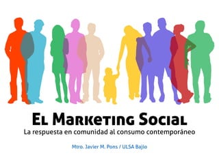 El Marketing Social
La respuesta en comunidad al consumo contemporáneo
Mtro. Javier M. Pons / ULSA Bajío
 