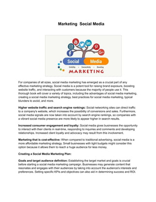 Marketing Social Media
For companies of all sizes, social media marketing has emerged as a crucial part of any
effective marketing strategy. Social media is a potent tool for raising brand exposure, boosting
website traffic, and interacting with customers because the majority of people use it. This
thorough book will cover a variety of topics, including the advantages of social media marketing,
creating a social media marketing strategy, best practices for social media marketing, typical
blunders to avoid, and more.
Higher website traffic and search engine rankings: Social networking sites can direct traffic
to a company's website, which increases the possibility of conversions and sales. Furthermore,
social media signals are now taken into account by search engine rankings, so companies with
a vibrant social media presence are more likely to appear higher in search results.
Increased consumer engagement and loyalty: Social media gives businesses the opportunity
to interact with their clients in real-time, responding to inquiries and comments and developing
relationships. Increased client loyalty and advocacy may result from this involvement.
Marketing that is cost-effective: When compared to traditional advertising, social media is a
more affordable marketing strategy. Small businesses with tight budgets might consider this
option because it allows them to reach a huge audience for less money.
Creating a Social Media Marketing Plan:
Goals and target audience definition: Establishing the target market and goals is crucial
before starting a social media marketing campaign. Businesses may generate content that
resonates and engages with their audiences by taking into account the audience's interests and
preferences. Setting specific KPIs and objectives can also aid in determining success and ROI.
 