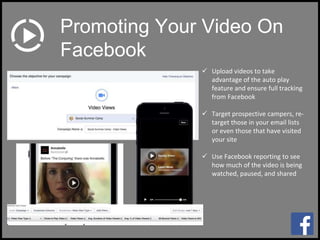  Upload videos to take
advantage of the auto play
feature and ensure full tracking
from Facebook
 Target prospective campers, re-
target those in your email lists
or even those that have visited
your site
 Use Facebook reporting to see
how much of the video is being
watched, paused, and shared
Promoting Your Video On
Facebook
 