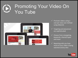  Promote videos using a
cost per view cost method
using Adwords
 Targeting and placement
are sophisticated
 Choose from retargeting,
keywords, channel types
and more
 Reporting tells you how
much of your video is being
watched and by who
Promoting Your Video On
You Tube
 