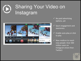  No paid advertising
options, yet
 Spurs engagement and
awareness
 Enable auto-play or click
to play
 New medium to reach
new people: Over 300
million users on
Instagram (more than
Twitter)
Sharing Your Video on
Instagram
 