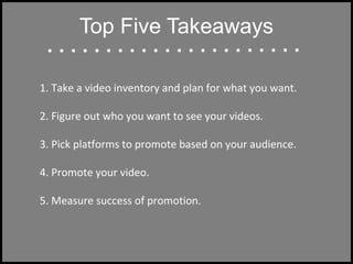 Top Five Takeaways
1. Take a video inventory and plan for what you want.
2. Figure out who you want to see your videos.
3. Pick platforms to promote based on your audience.
4. Promote your video.
5. Measure success of promotion.
 