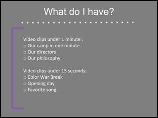 What do I have?
Video clips under 1 minute :
o Our camp in one minute
o Our directors
o Our philosophy
Video clips under 15 seconds:
o Color War Break
o Opening day
o Favorite song
 
