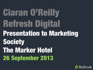 Ciaran O’Reilly
Refresh Digital
Presentation to Marketing
Society
The Marker Hotel
26 September 2013
 