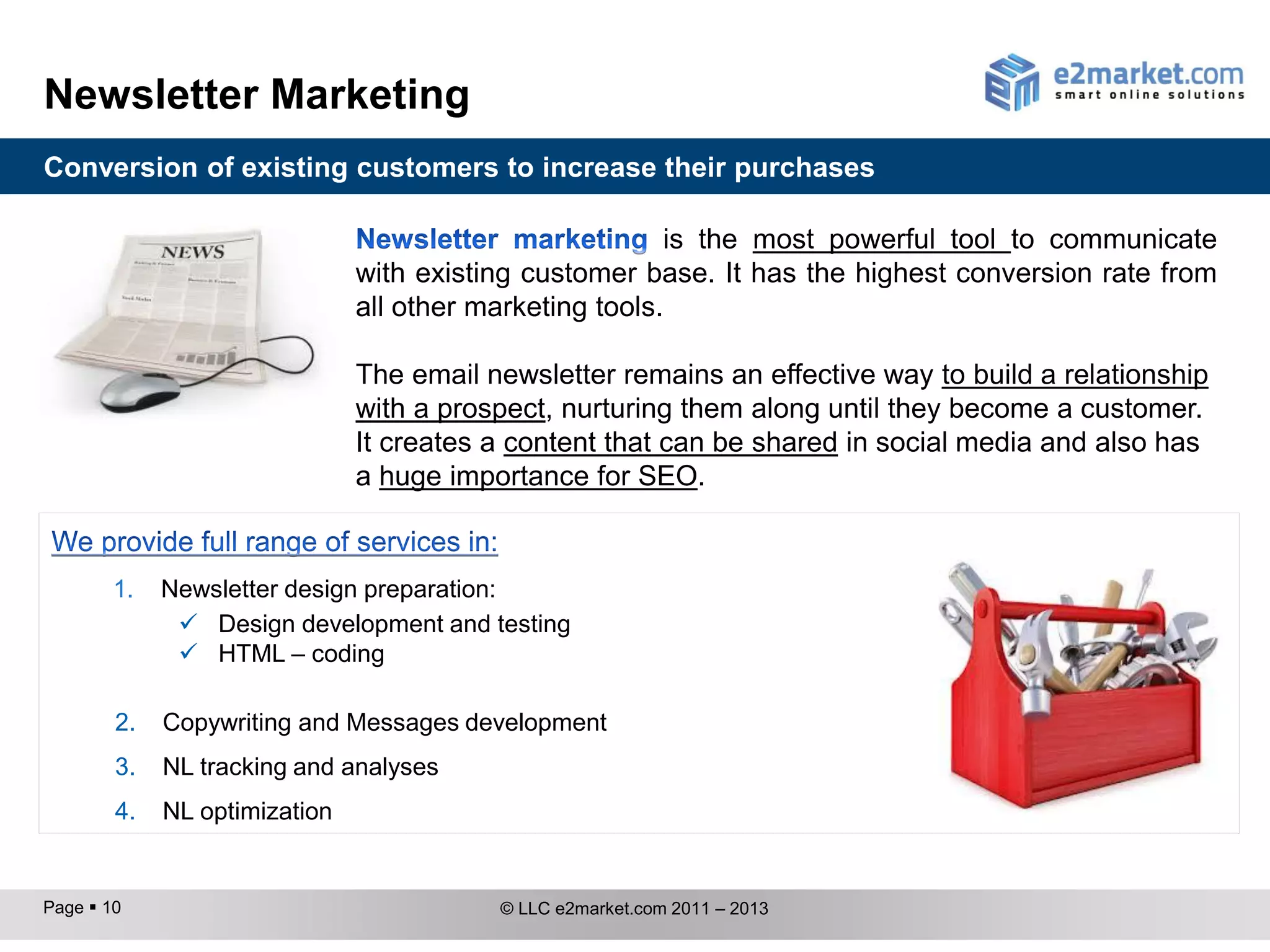 Newsletter Marketing
Conversion of existing customers to increase their purchases

                                                         is the most powerful tool to communicate
                               with existing customer base. It has the highest conversion rate from
                               all other marketing tools.

                               The email newsletter remains an effective way to build a relationship
                               with a prospect, nurturing them along until they become a customer.
                               It creates a content that can be shared in social media and also has
                               a huge importance for SEO.


        1.   Newsletter design preparation:
               Design development and testing
               HTML – coding

        2.   Copywriting and Message development
        3.   NL tracking and analysis
        4.   NL optimization


Page  10                                 © LLC e2market.com 2011 – 2013
 