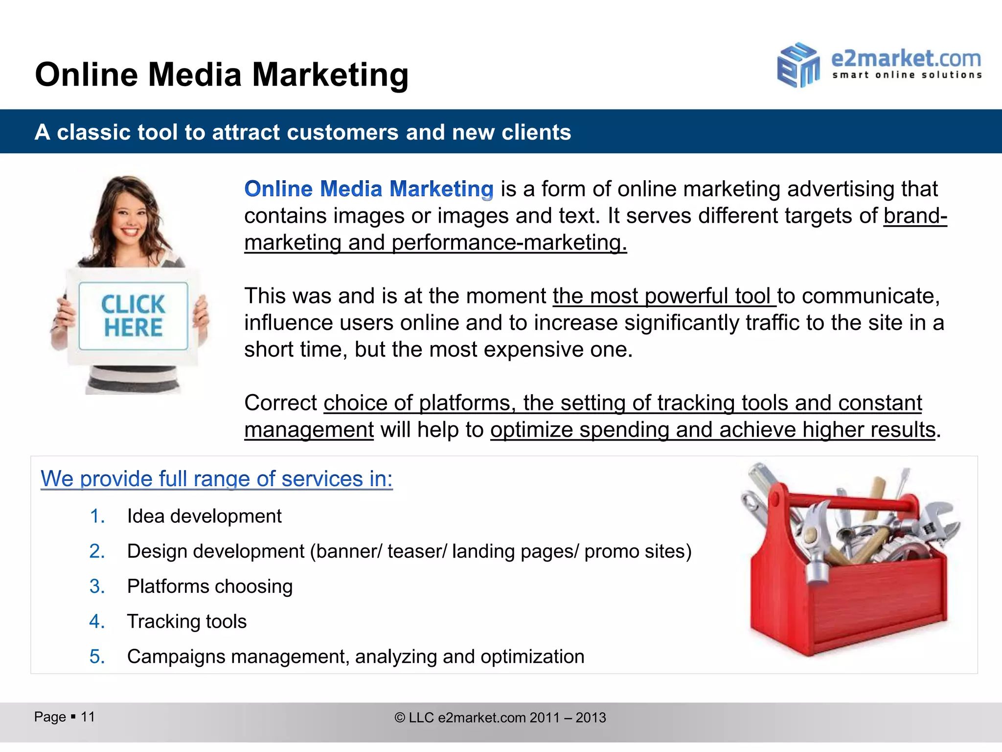 Online Media Marketing
A classic tool to attract customers and new clients

                                                  is a form of online marketing advertising that
                          contains images or images and text. It serves different targets of brand-
                          marketing and performance-marketing.

                          This was and is at the moment the most powerful tool to communicate,
                          influence users online and to increase significantly traffic to the site in a
                          short time, but the most expensive one.

                          Correct choice of platforms, the setting of tracking tools and constant
                          management will help to optimize spending and achieve higher results.


        1.   Idea development
        2.   Design development (banner/ teaser/ landing pages/ promo sites)
        3.   Platform choosing
        4.   Tracking tools
        5.   Campaign management, analyzing and optimization

Page  11                                 © LLC e2market.com 2011 – 2013
 