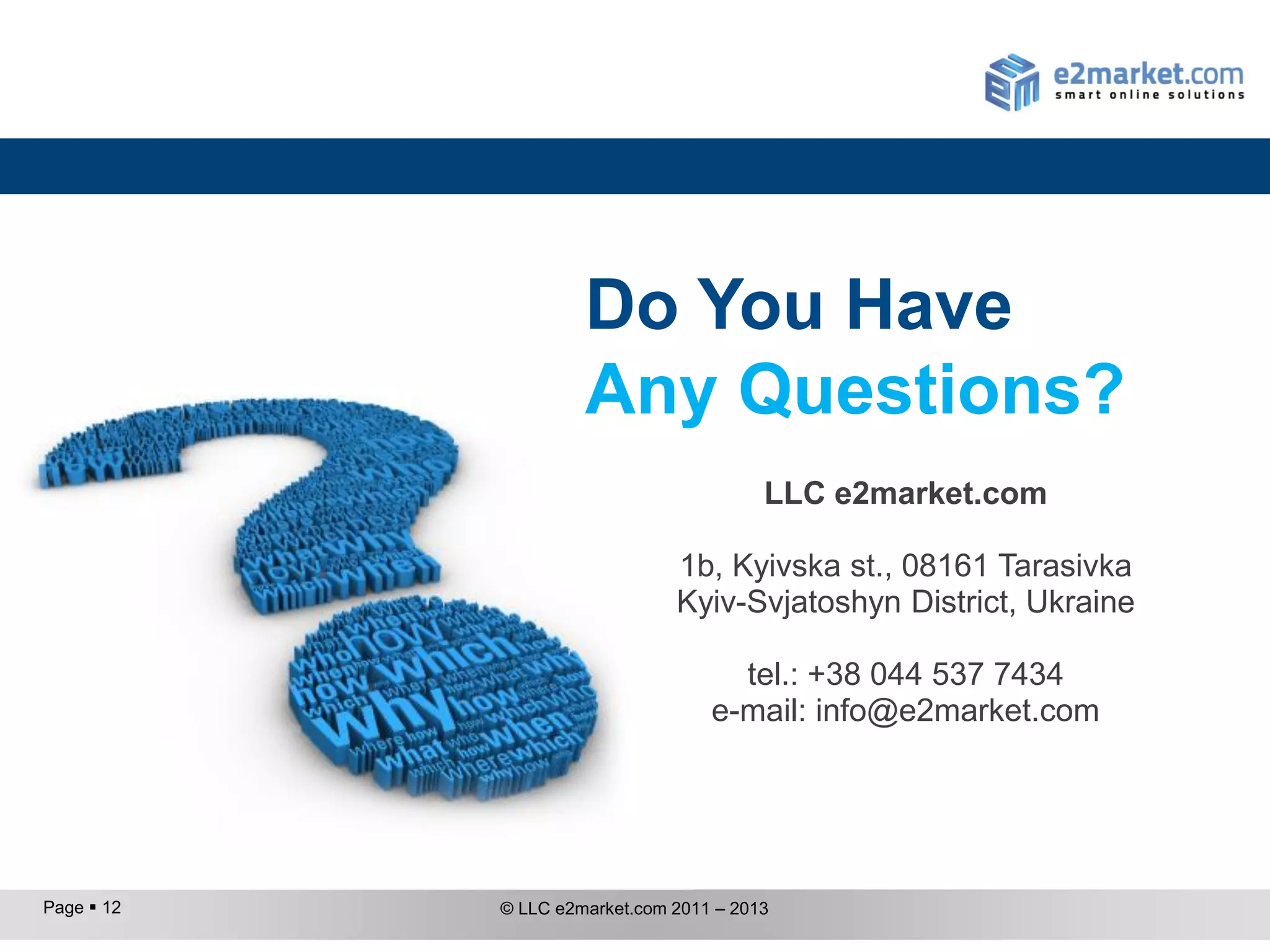Do You Have
                     Any Questions?
                                         LLC e2market.com

                               1b, Kyivska st., 08161 Tarasivka
                               Kyiv-Svjatoshyn District, Ukraine

                                     tel.: +38 044 537 7434
                                   e-mail: info@e2market.com




Page  12   © LLC e2market.com 2011 – 2013
 