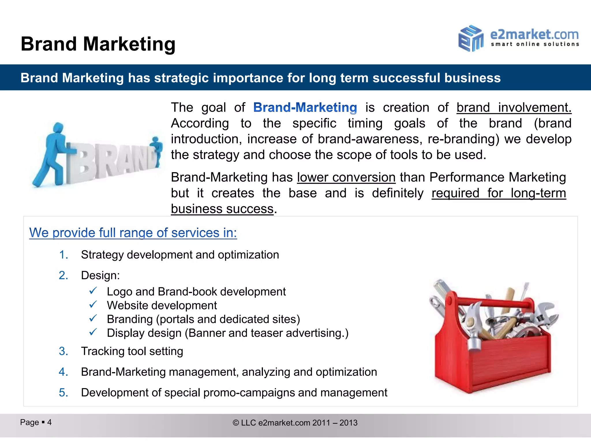 Brand Marketing
Brand Marketing has strategic importance for long term successful business

                                  The goal of                      is creation of brand involvement.
                                  According to the specific timing goals of the brand (brand
                                  introduction, increase of brand-awareness, re-branding) we develop
                                  the strategy and choose the scope of tools to be used.
                                  Brand-Marketing has lower conversion than Performance Marketing
                                  but it creates the base and is definitely required for long-term
                                  business success.


           1.   Strategy development and optimization
           2.   Design:
                  Logo and Brand-book development
                  Website development
                  Branding (portals and dedicated sites)
                  Display design (Banner and teaser advertising.)
           3.   Tracking tool setting
           4.   Brand-Marketing management, analyzing and optimization
           5.   Development of special promo-campaigns and management

Page  4                                    © LLC e2market.com 2011 – 2013
 