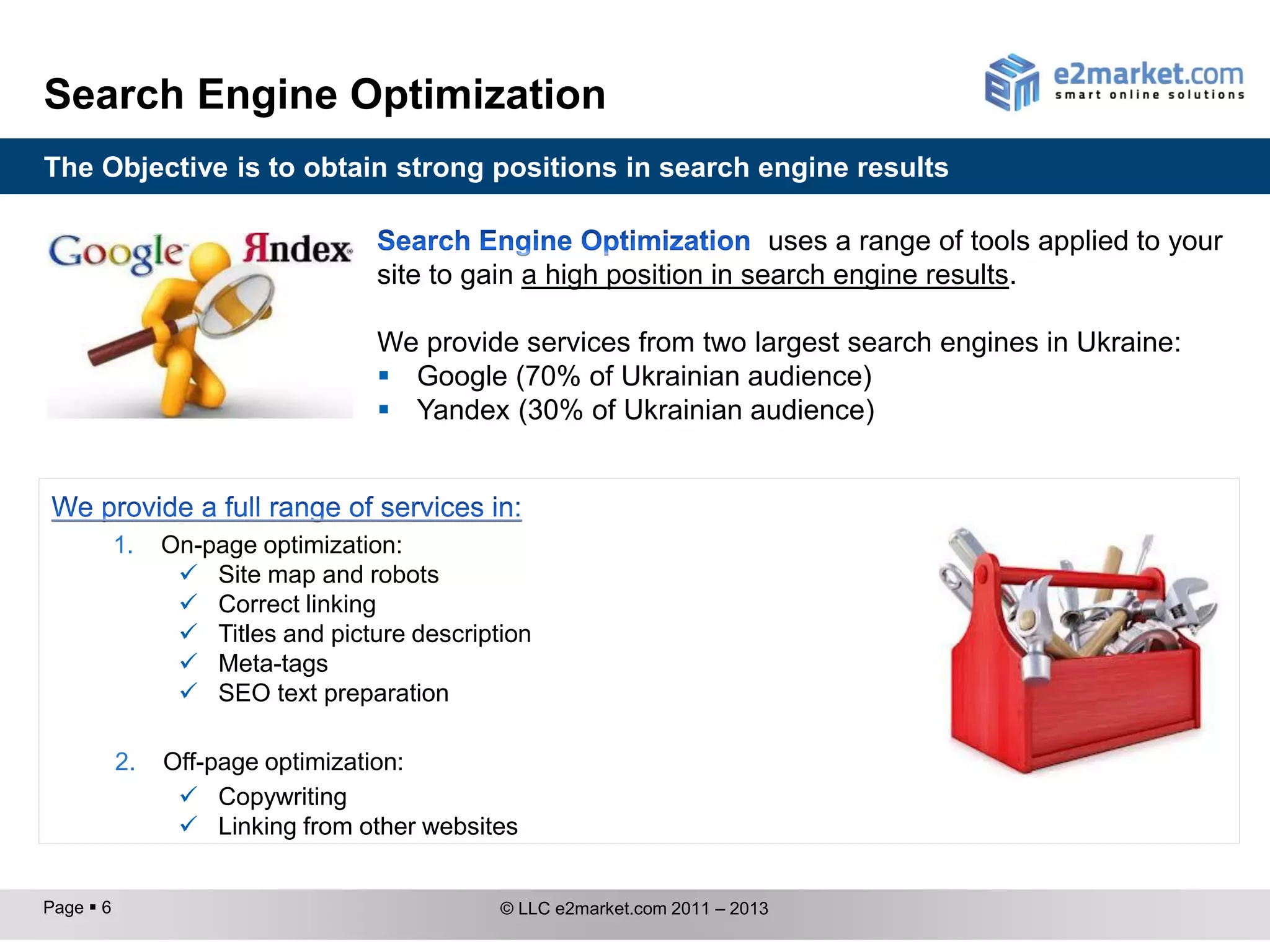 Search Engine Optimization
The Objective is to obtain strong positions in search engine results

                                                                     uses a range of tools applied to your
                                   site to gain a high position in search engine results.

                                   We provide services from two largest search engines in Ukraine:
                                    Google (70% of Ukrainian audience)
                                    Yandex (30% of Ukrainian audience)



           1.   On-page optimization:
                  Site map and robots
                  Correct linking
                  Titles and picture description
                  Meta-tags
                  SEO text preparation

           2.   Off-page optimization:
                  Copywriting
                  Linking from other websites


Page  6                                      © LLC e2market.com 2011 – 2013
 