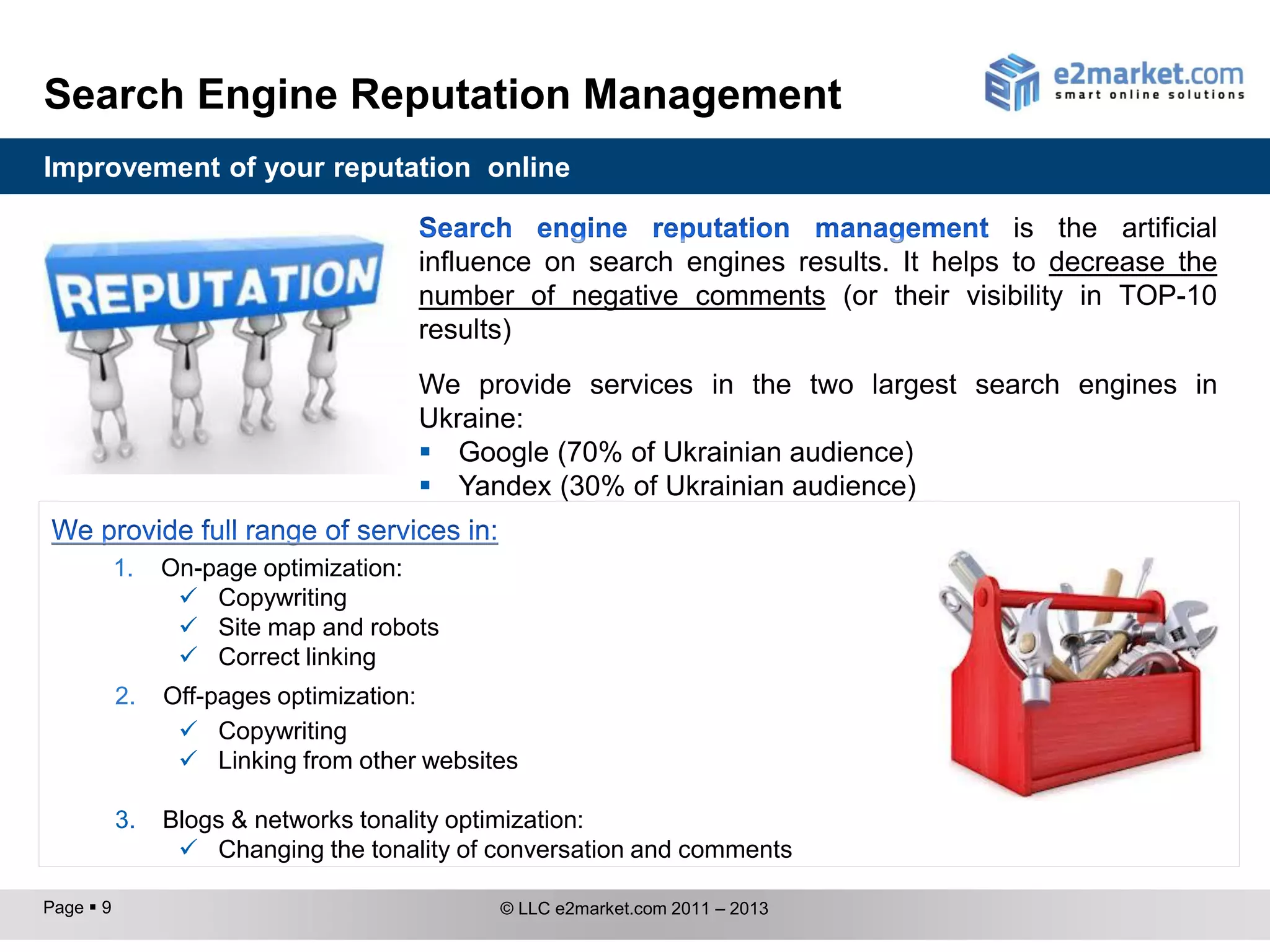 Search Engine Reputation Management
Improvement of your reputation online

                                                                                   is the artificial
                                     influence on search engines results. It helps to decrease the
                                     number of negative comments (or their visibility in TOP-10
                                     results)
                                     We provide services in the two largest search engines in
                                     Ukraine:
                                      Google (70% of Ukrainian audience)
                                      Yandex (30% of Ukrainian audience)

           1.   On-page optimization:
                  Copywriting
                  Site map and robots
                  Correct linking
           2.   Off-pages optimization:
                  Copywriting
                  Linking from other websites

           3.   Blogs & networks tonality optimization:
                  Changing the tonality of conversation and comments

Page  9                                    © LLC e2market.com 2011 – 2013
 