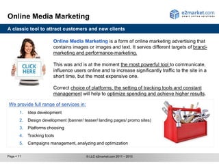 Online Media Marketing
A classic tool to attract customers and new clients

                                                  is a form of online marketing advertising that
                          contains images or images and text. It serves different targets of brand-
                          marketing and performance-marketing.

                          This was and is at the moment the most powerful tool to communicate,
                          influence users online and to increase significantly traffic to the site in a
                          short time, but the most expensive one.

                          Correct choice of platforms, the setting of tracking tools and constant
                          management will help to optimize spending and achieve higher results.


        1.   Idea development
        2.   Design development (banner/ teaser/ landing pages/ promo sites)
        3.   Platform choosing
        4.   Tracking tools
        5.   Campaign management, analyzing and optimization

Page  11                                 © LLC e2market.com 2011 – 2013
 