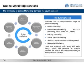 Online Marketing Services
The full menu of Online Marketing Services for your business!



                     Brand-
                                                                  Module Services
                    Marketing
                                                    E2market has a comprehensive range of
                                                    online marketing:
      Newsletter-                Performance            Brand-Marketing
      Marketing                   Marketing
                                                        Performance-Marketing       (Product-
                                                         Marketing, SEO, SEM, PPC, SMA)
                     Online                             Display Marketing
                    marketing
                                                        Social Media Marketing
                                                        Search Engine Reputation Management.
        SM-                        Media -
      Marketing                   Marketing             Newsletter-Marketing
                                                    Using this scope of tools, along with web-
                                                    design, gives the potential to provide
                     SERM-
                    Marketing
                                                    services for special Promotional campaigns
                                                    and Viral video creation.
                                                    .

Page  2                         © LLC e2market.com 2011 – 2013
 