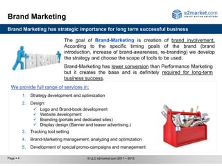 Brand Marketing
Brand Marketing has strategic importance for long term successful business

                                  The goal of                      is creation of brand involvement.
                                  According to the specific timing goals of the brand (brand
                                  introduction, increase of brand-awareness, re-branding) we develop
                                  the strategy and choose the scope of tools to be used.
                                  Brand-Marketing has lower conversion than Performance Marketing
                                  but it creates the base and is definitely required for long-term
                                  business success.


           1.   Strategy development and optimization
           2.   Design:
                  Logo and Brand-book development
                  Website development
                  Branding (portals and dedicated sites)
                  Display design (Banner and teaser advertising.)
           3.   Tracking tool setting
           4.   Brand-Marketing management, analyzing and optimization
           5.   Development of special promo-campaigns and management

Page  4                                    © LLC e2market.com 2011 – 2013
 