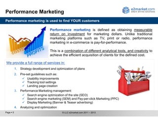 Performance Marketing
Performance marketing is used to find YOUR customers

                                                               is defined as obtaining measurable
                                     return on investment for marketing dollars. Unlike traditional
                                     marketing platforms such as TV, print or radio, performance
                                     marketing in e-commerce is pay-for-performance.

                                     This is a combination of different analytical tools, and creativity to
                                     achieve the efficient acquisition of clients for the defined cost.


           1.   Strategy development and optimization of plans
           2.   Pre-set guidelines such as:
                  Usability improvements
                  Tracking tool settings
                  Landing page creation
           3.   Performance Marketing management:
                  Search engine optimization of the site (SEO)
                  Search engine marketing (SEM) and Pay-per-click Marketing (PPC)
                  Display Marketing (Banner & Teaser advertising)
           4.   Analyzing and optimization
Page  5                                      © LLC e2market.com 2011 – 2013
 