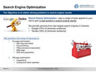 Search Engine Optimization
The Objective is to obtain strong positions in search engine results

                                                                     uses a range of tools applied to your
                                   site to gain a high position in search engine results.

                                   We provide services from two largest search engines in Ukraine:
                                    Google (70% of Ukrainian audience)
                                    Yandex (30% of Ukrainian audience)



           1.   On-page optimization:
                  Site map and robots
                  Correct linking
                  Titles and picture description
                  Meta-tags
                  SEO text preparation

           2.   Off-page optimization:
                  Copywriting
                  Linking from other websites


Page  6                                      © LLC e2market.com 2011 – 2013
 