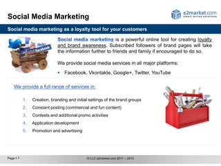Social Media Marketing
Social media marketing as a loyalty tool for your customers

                                                          is a powerful online tool for creating loyalty
                             and brand awareness. Subscribed followers of brand pages will take
                             the information further to friends and family if encouraged to do so.

                             We provide social media services in all major platforms:
                              Facebook, Vkontakte, Google+, Twitter, YouTube




           1.   Creation, branding and initial settings of the brand groups
           2.   Constant posting (commercial and fun content)
           3.   Contests and additional promo activities
           4.   Application development
           5.   Promotion and advertising




Page  7                                     © LLC e2market.com 2011 – 2013
 
