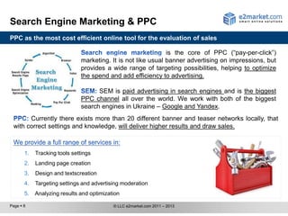 Search Engine Marketing & PPC
PPC as the most cost efficient online tool for the evaluation of sales

                                                               is the core of PPC (“pay-per-click”)
                               marketing. It is not like usual banner advertising on impressions, but
                               provides a wide range of targeting possibilities, helping to optimize
                               the spend and add efficiency to advertising.

                                     SEM is paid advertising in search engines and is the biggest
                               PPC channel all over the world. We work with both of the biggest
                               search engines in Ukraine – Google and Yandex.
       Currently there exists more than 20 different banner and teaser networks locally, that
 with correct settings and knowledge, will deliver higher results and draw sales.



       1.   Tracking tools settings
       2.   Landing page creation
       3.   Design and text creation
       4.   Targeting settings and advertising moderation
       5.   Analyzing results and optimization

Page  8                                   © LLC e2market.com 2011 – 2013
 