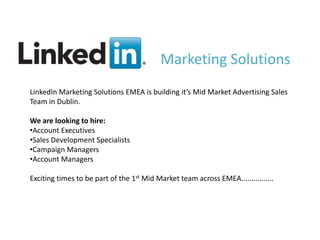 Marketing Solutions
LinkedIn Marketing Solutions EMEA is building it’s Mid Market Advertising Sales
Team in Dublin.

We are looking to hire:
•Account Executives
•Sales Development Specialists
•Campaign Managers
•Account Managers

Exciting times to be part of the 1st Mid Market team across EMEA................




                                          v
 