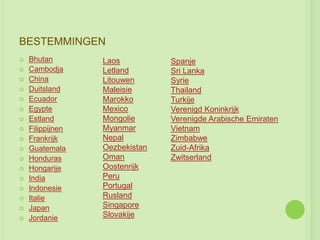 BESTEMMINGEN
   Bhutan        Laos          Spanje
   Cambodja      Letland       Sri Lanka
   China         Litouwen      Syrie
   Duitsland     Maleisie      Thailand
   Ecuador       Marokko       Turkije
   Egypte        Mexico        Verenigd Koninkrijk
   Estland       Mongolie      Verenigde Arabische Emiraten
   Filippijnen   Myanmar       Vietnam
   Frankrijk     Nepal         Zimbabwe
   Guatemala     Oezbekistan   Zuid-Afrika
   Honduras      Oman          Zwitserland
   Hongarije     Oostenrijk
   India         Peru
   Indonesie     Portugal
   Italie        Rusland
   Japan         Singapore
   Jordanie      Slovakije
 