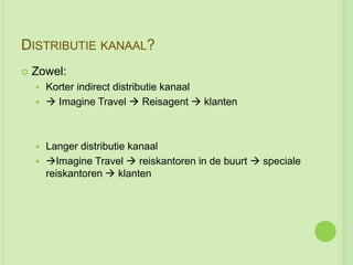 DISTRIBUTIE KANAAL?
   Zowel:
     Korter indirect distributie kanaal
      Imagine Travel  Reisagent  klanten




     Langer distributie kanaal
     Imagine Travel  reiskantoren in de buurt  speciale
      reiskantoren  klanten
 