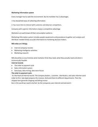 Marketing information system

Every manager has to seek the environment. But he marketer has 2 advantages.

1 has disciplined ways of collecting information.

2. has more time to interact with customer and observer competitors.

Company with superior information enjoys a competitive advantage

Marketers are well known of their consumption patterns.

Marketing information system includes people equipments and procedures to gather sort analyze and
distribute needed timely accurate information to marketing decision makers.

MIS relies on 3 things.

    Internal company records
    Marketing intelligence activities
    Marketing research

MIS should be a cross link b/w what marketer think they need, what they actually need and what is
economically feasible.
Internal records
      The order to payment cycle
      Sales information system
      Data base, data mining, data ware house.
The order to payment cycle.
 It’s the heart of internal record. The company dealers , customer , distributers, and sales informer send
order to firm. Sale dept prepares the invoices. And send them to different departments. Then the
shipped item generate shipping and billing invoice
But in this world we need to be fast. So the companies uses internet and extranet.h
 
