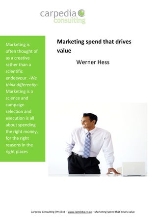 Marketing is
                                   Marketing spend that drives
often thought of                   value
as a creative
rather than a                                      Werner Hess
scientific
endeavour. -We
think differently-
Marketing is a
science and
campaign
selection and
execution is all
about spending
the right money,
for the right
reasons in the
right places




              Carpedia Consulting (Pty) Ltd – www.carpedia.co.za – Marketing spend that drives value
 