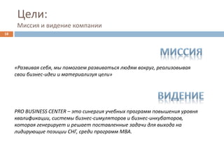 Цели:
Миссия и видение компании
«Развивая себя, мы помогаем развиваться людям вокруг, реализовывая
свои бизнес-идеи и материализуя цели»
PRO BUSINESS CENTER – это синергия учебных программ повышения уровня
квалификации, системы бизнес-симуляторов и бизнес-инкубаторов,
которая генерирует и решает поставленные задачи для выхода на
лидирующие позиции СНГ, среди программ MBA.
18
 