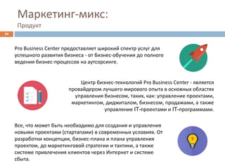 Маркетинг-микс:
Продукт
Все, что может быть необходимо для создания и управления
новыми проектами (стартапами) в современных условиях. От
разработки концепции, бизнес-плана и плана управления
проектом, до маркетинговой стратегии и тактики, а также
системе привлечения клиентов через Интернет и системе
сбыта.
24
Pro Business Center предоставляет широкий спектр услуг для
успешного развития бизнеса - от бизнес-обучения до полного
ведения бизнес-процессов на аутсорсинге.
Центр бизнес-технологий Pro Business Center - является
провайдером лучшего мирового опыта в основных областях
управления бизнесом, таких, как: управление проектами,
маркетингом, диджиталом, бизнесом, продажами, а также
управление IT-проектами и IT-программами.
 