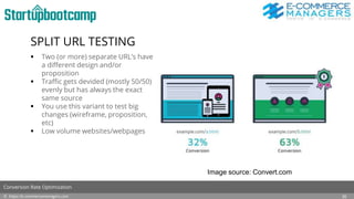 SPLIT URL TESTING
 Two (or more) separate URL’s have
a different design and/or
proposition
 Traffic gets devided (mostly 50/50)
evenly but has always the exact
same source
 You use this variant to test big
changes (wireframe, proposition,
etc)
 Low volume websites/webpages
© https://e-commercemanagers.com
Conversion Rate Optimization
20
Image source: Convert.com
 