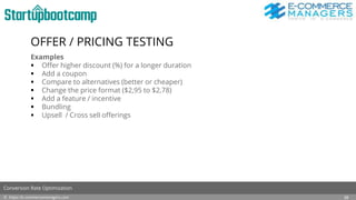 OFFER / PRICING TESTING
Examples
 Offer higher discount (%) for a longer duration
 Add a coupon
 Compare to alternatives (better or cheaper)
 Change the price format ($2,95 to $2,78)
 Add a feature / incentive
 Bundling
 Upsell / Cross sell offerings
© https://e-commercemanagers.com
Conversion Rate Optimization
28
 