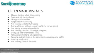 OFTEN MADE MISTAKES
 Change the test while it is running
 Don’t wait till it’s significant
 Change traffic sources
 Forget about seasonality
 Not running tests for full weeks;
 Doing A/B tests without enough traffic (or conversions);
 Not basing tests on a hypothesis;
 Not sending test data to Google Analytics;
 Giving up after the first test fails;
 Failing to understand false positives;
 Running multiple tests at the same time on overlapping traffic;
 Ignoring small gains;
 Not running tests all the time;
© https://e-commercemanagers.com
Conversion Rate Optimization
30
 