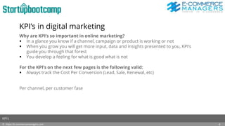 KPI’s in digital marketing
Why are KPI’s so important in online marketing?
 In a glance you know if a channel, campaign or product is working or not
 When you grow you will get more input, data and insights presented to you, KPI’s
guide you through that forest
 You develop a feeling for what is good what is not
For the KPI’s on the next few pages is the following valid:
 Always track the Cost Per Conversion (Lead, Sale, Renewal, etc)
Per channel, per customer fase
© https://e-commercemanagers.com
KPI’s
6
 