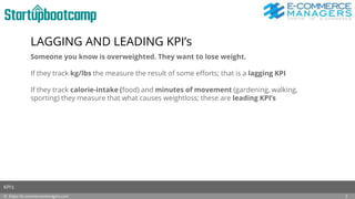 LAGGING AND LEADING KPI’s
Someone you know is overweighted. They want to lose weight.
If they track kg/lbs the measure the result of some efforts; that is a lagging KPI
If they track calorie-intake (food) and minutes of movement (gardening, walking,
sporting) they measure that what causes weightloss; these are leading KPI’s
© https://e-commercemanagers.com
KPI’s
7
 