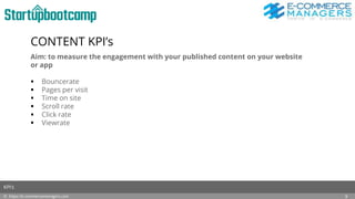 CONTENT KPI’s
Aim: to measure the engagement with your published content on your website
or app
 Bouncerate
 Pages per visit
 Time on site
 Scroll rate
 Click rate
 Viewrate
© https://e-commercemanagers.com
KPI’s
9
 