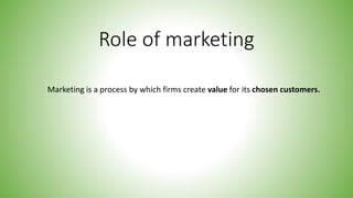 Role of marketing
Marketing is a process by which firms create value for its chosen customers.
 