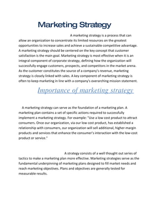 Marketing Strategy
                                      A marketing strategy is a process that can
allow an organization to concentrate its limited resources on the greatest
opportunities to increase sales and achieve a sustainable competitive advantage.
A marketing strategy should be centered on the key concept that customer
satisfaction is the main goal. Marketing strategy is most effective when it is an
integral component of corporate strategy, defining how the organization will
successfully engage customers, prospects, and competitors in the market arena.
As the customer constitutes the source of a company's revenue, marketing
strategy is closely linked with sales. A key component of marketing strategy is
often to keep marketing in line with a company's overarching mission statement.

            Importance of marketing strategy

  A marketing strategy can serve as the foundation of a marketing plan. A
marketing plan contains a set of specific actions required to successfully
implement a marketing strategy. For example: "Use a low cost product to attract
consumers. Once our organization, via our low cost product, has established a
relationship with consumers, our organization will sell additional, higher-margin
products and services that enhance the consumer's interaction with the low-cost
product or service."



                               A strategy consists of a well thought out series of
tactics to make a marketing plan more effective. Marketing strategies serve as the
fundamental underpinning of marketing plans designed to fill market needs and
reach marketing objectives. Plans and objectives are generally tested for
measurable results.
 