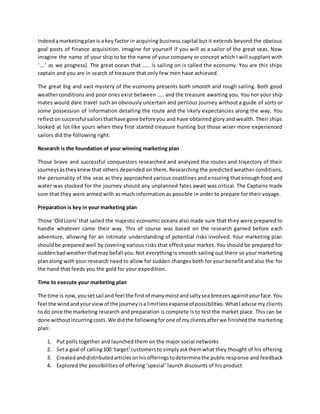 Indeed a marketing plan is a key factor in acquiring business capital but it extends beyond the obvious 
goal posts of finance acquisition. Imagine for yourself if you will as a sailor of the great seas. Now 
imagine the name of your ship to be the name of your company or concept which I will supplant with 
‘….’ as we progress]. The great ocean that …… is sailing on is called the economy. You are this ships 
captain and you are in search of treasure that only few men have achieved. 
The great big and vast mystery of the economy presents both smooth and rough sailing. Both good 
weather conditions and poor ones exist between ….. and the treasure awaiting you. You nor your ship 
mates would dare travel such an obviously uncertain and perilous journey without a guide of sorts or 
some possession of information detailing the route and the likely expectancies along the way. You 
reflect on successful sailors that have gone before you and have obtained glory and wealth. Their ships 
looked at lot like yours when they first started treasure hunting but those wiser more experienced 
sailors did the following right: 
Research is the foundation of your winning marketing plan 
Those brave and successful conquestors researched and analyzed the routes and trajectory of their 
journeys as they knew that others depended on them. Researching the predicted weather conditions, 
the personality of the seas as they approached various coastlines and ensuring that enough food and 
water was stocked for the journey should any unplanned fates await was critical. The Captains made 
sure that they were armed with as much information as possible in order to prepare for their voyage. 
Preparation is key in your marketing plan 
Those ‘Old Lions’ that sailed the majestic economic oceans also made sure that they were prepared to 
handle whatever came their way. This of course was based on the research garned before each 
adventure, allowing for an intimate understanding of potential risks involved. Your marketing plan 
should be prepared well by covering various risks that effect your market. You should be prepared for 
sudden bad weather that may befall you. Not everything is smooth sailing out there so your marketing 
plan along with your research need to allow for sudden changes both for your benefit and also the for 
the hand that feeds you the gold for your expedition. 
Time to execute your marketing plan 
The time is now, you set sail and feel the first of many moist and salty sea breezes against your face. You 
feel the wind and your view of the journey is a limitless expanse of possibilities. What I advise my clients 
to do once the marketing research and preparation is complete is to test the market place. This can be 
done without incurring costs. We did the following for one of my clients after we finished the marketing 
plan: 
1. Put polls together and launched them on the major social networks 
2. Set a goal of calling 100 ‘target’ customers to simply ask them what they thought of his offering 
3. Created and distributed articles on his offerings to determine the public response and feedback 
4. Explored the possibilities of offering ‘special’ launch discounts of his product 
 