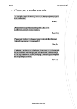 Raport 04 czerwca 2014 r.
www.punktkrytyczny.pl
4. Wybrane cytaty uczestników warsztatów:
„Sama aplikacja bardzo fajna – opis jej był wyczerpujący.
Było ciekawie”.
Kamil
„Przydatne i inspirujące szczególnie dla osób
zainteresowanych social media”.
Karolina
„Warsztaty dobrze podsumowały moją wiedzę. Bardzo
ciekawie prowadzone szkolenie”.
Magda
„Ciekawe i praktyczne szkolenie, bazujące na podstawach
poruszania się po dostępnych narzędziach komunikacji.
Budzi wyobrażenie, nowe pomysły i otwiera postrzeganie
potencjalnego klienta”.
Barbara
 