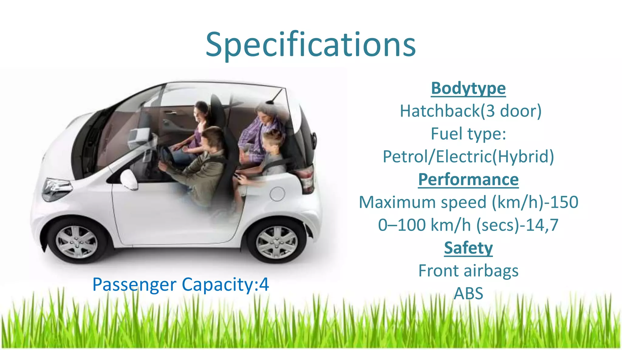 Specifications
Bodytype
Hatchback(3 door)
Fuel type:
Petrol/Electric(Hybrid)
Performance
Maximum speed (km/h)-150
0–100 km/h (secs)-14,7
Safety
Front airbags
ABSPassenger Capacity:4
 