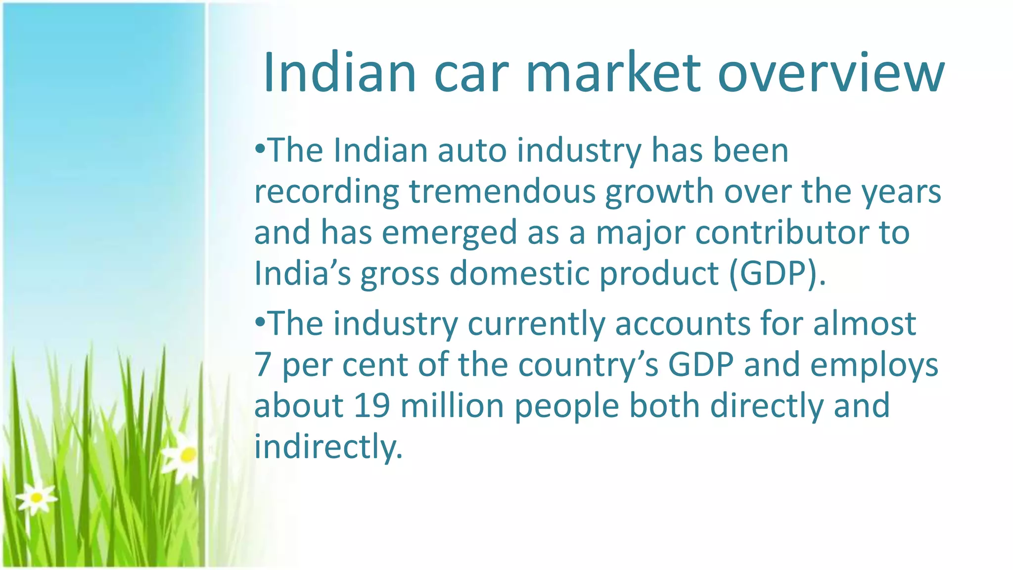 Indian car market overview
•The Indian auto industry has been
recording tremendous growth over the years
and has emerged as a major contributor to
India’s gross domestic product (GDP).
•The industry currently accounts for almost
7 per cent of the country’s GDP and employs
about 19 million people both directly and
indirectly.
 