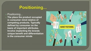  Positioning...
 The place the product occupied
in consumer mind relative of
competing products. Typically
defined by consumer on the
basis of important attributes.
Involve implanting the brands
unique benefit and differentiation
in the consumer minds
 