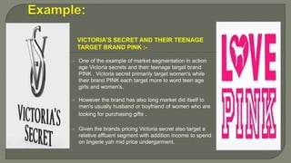 VICTORIA'S SECRET AND THEIR TEENAGE
TARGET BRAND PINK :-
 One of the example of market segmentation in action
age Victoria secrets and their teenage target brand
PINK . Victoria secret primarily target women's while
their brand PINK each target more to word teen age
girls and women's.
 However the brand has also long market did itself to
men's usually husband or boyfriend of women who are
looking for purchasing gifts .
 Given the brands pricing Victoria secret also target a
relative affluent segment with addition income to spend
on lingerie yah mid price undergarment.
 