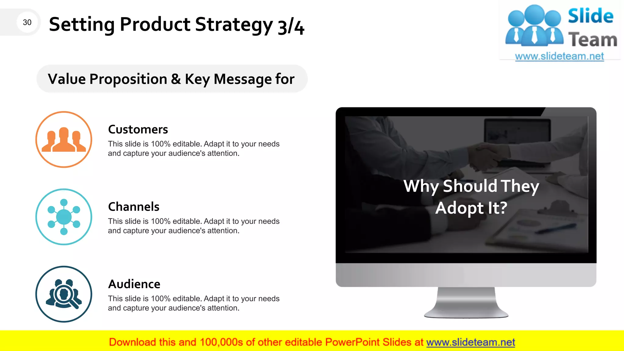 Setting Product Strategy 3/4
Why ShouldThey
Adopt It?
Value Proposition & Key Message for
Customers
This slide is 100% editable. Adapt it to your needs
and capture your audience's attention.
Channels
This slide is 100% editable. Adapt it to your needs
and capture your audience's attention.
Audience
This slide is 100% editable. Adapt it to your needs
and capture your audience's attention.
30
This slide is 100% editable. Adapt it to your needs and capture your audience's attention.
 