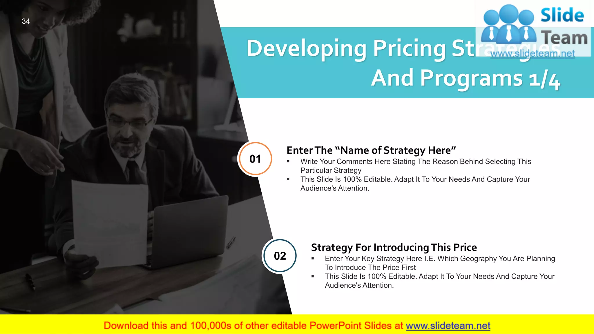 Developing Pricing Strategies
And Programs 1/4
EnterThe “Name of Strategy Here”
▪ Write Your Comments Here Stating The Reason Behind Selecting This
Particular Strategy
▪ This Slide Is 100% Editable. Adapt It To Your Needs And Capture Your
Audience's Attention.
01
Strategy For IntroducingThis Price
▪ Enter Your Key Strategy Here I.E. Which Geography You Are Planning
To Introduce The Price First
▪ This Slide Is 100% Editable. Adapt It To Your Needs And Capture Your
Audience's Attention.
02
34
 