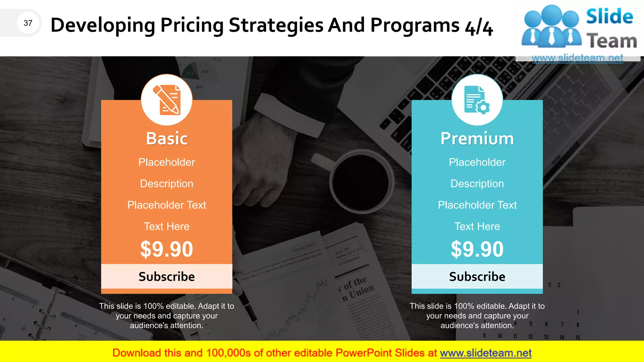 Developing Pricing Strategies And Programs 4/4
Subscribe
Basic
Placeholder
Description
Placeholder Text
Text Here
$9.90
Subscribe
Premium
Placeholder
Description
Placeholder Text
Text Here
$9.90
This slide is 100% editable. Adapt it to
your needs and capture your
audience's attention.
This slide is 100% editable. Adapt it to
your needs and capture your
audience's attention.
37
 