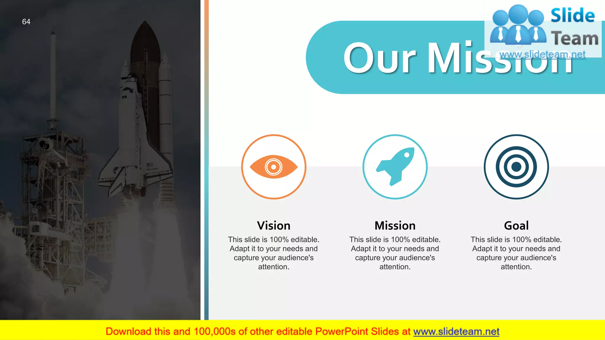 Vision
This slide is 100% editable.
Adapt it to your needs and
capture your audience's
attention.
Mission
This slide is 100% editable.
Adapt it to your needs and
capture your audience's
attention.
Goal
This slide is 100% editable.
Adapt it to your needs and
capture your audience's
attention.
Our Mission
64
 