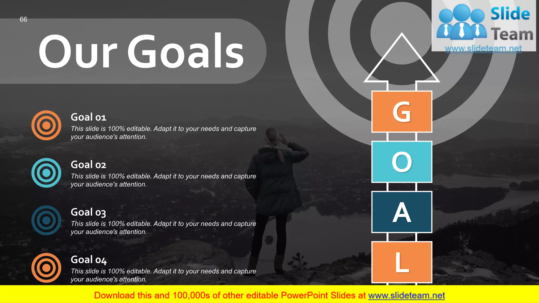 Our Goals
G
O
A
L
Goal 01
This slide is 100% editable. Adapt it to your needs and capture
your audience's attention.
Goal 02
This slide is 100% editable. Adapt it to your needs and capture
your audience's attention.
Goal 03
This slide is 100% editable. Adapt it to your needs and capture
your audience's attention.
Goal 04
This slide is 100% editable. Adapt it to your needs and capture
your audience's attention.
66
 
