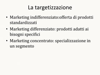 La targetizzazione
• Marketing indifferenziato:offerta di prodotti
  standardizzati
• Marketing differenziato: prodotti adatti ai
  bisogni specifici
• Marketing concentrato: specializzazione in
  un segmento
 