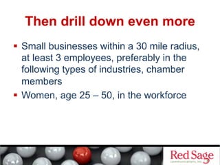 Then drill down even more
  Small businesses within a 30 mile radius,
   at least 3 employees, preferably in the
   following types of industries, chamber
   members
  Women, age 25 – 50, in the workforce
 